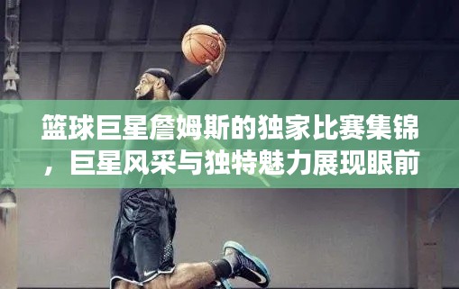 篮球巨星詹姆斯的独家比赛集锦,巨星风采与独特魅力展现眼前