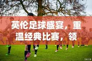 英伦足球盛宴，重温经典比赛，领略英格兰球场魅力