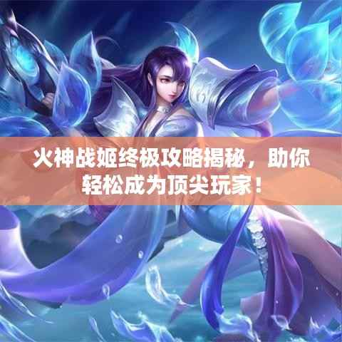 火神战姬终极攻略揭秘,助你轻松成为顶尖玩家!