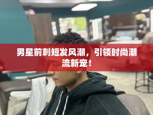 男星前刺短发风潮,引领时尚潮流新宠!